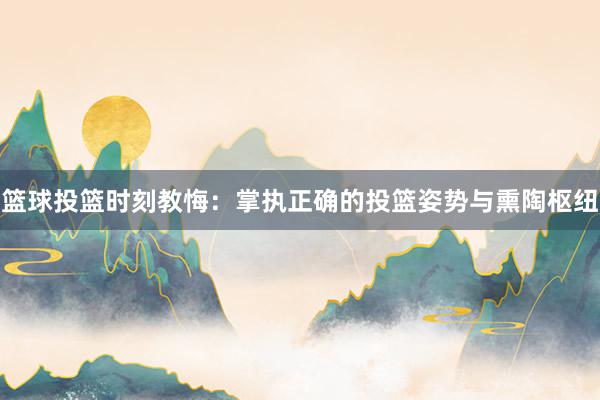 篮球投篮时刻教悔：掌执正确的投篮姿势与熏陶枢纽